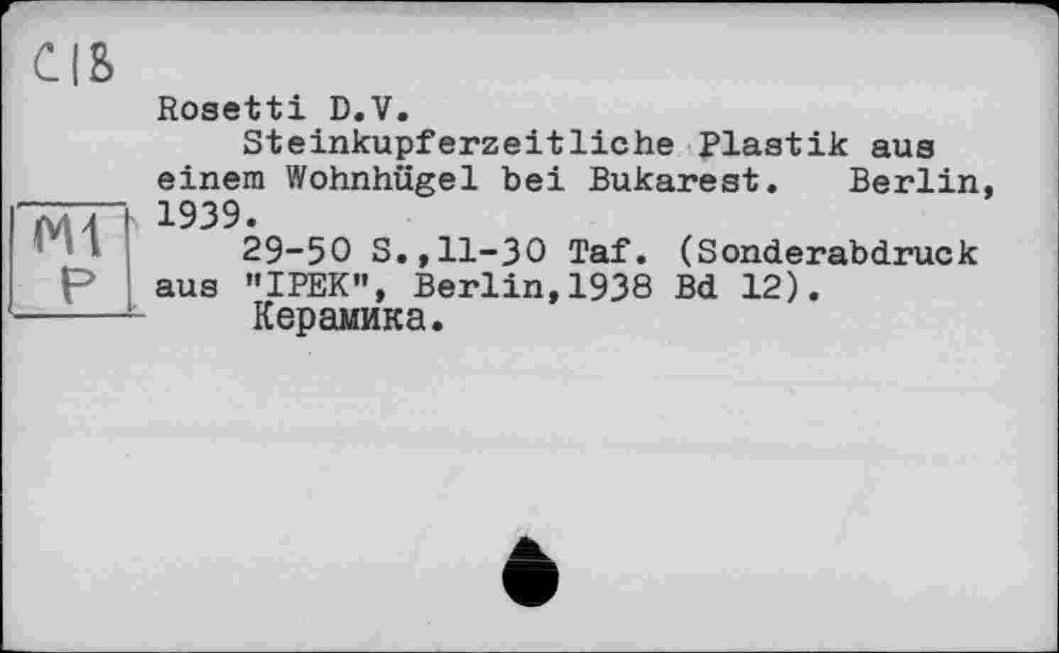 ﻿СІВ
Ж P
Rosetti D.V.
Steinkupferzeitliche Plastik aus einem Wohnhügel bei Bukarest. Berlin, 1939.
29-50 S.,11-30 Taf. (Sonderabdruck aus ’’IPEK», Berlin, 1938 Bd 12).
Керамика.